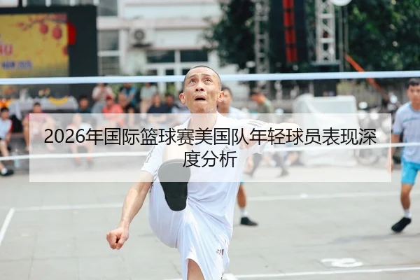2026年国际篮球赛美国队年轻球员表现深度分析