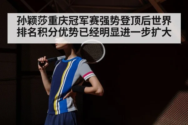孙颖莎重庆冠军赛强势登顶后世界排名积分优势已经明显进一步扩大